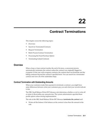 Contract Terminations    22-1
22
Contract Terminations
This chapter covers the following topics:
• Overview
• Search for Terminated Contracts
• Request Termination
• Batch Process Contract Termination
• Processing the Fixed Purchase Option
• Terminating Linked Contracts
Overview
When a lease or loan contract reaches the end of its term, a concurrent process
automatically terminates the contract unless the contract was originally flagged as
evergreen. In the case with evergreen contracts, the contract does not terminate and the
billing continues beyond the contract's specified term. You can search for a terminated
contract and view all of the undertaken steps.
Contract Termination with Outstanding Amounts
When your customers make their payment to terminate a contract, you might have
some differences between what your customers pay you and what your records indicate
is due.
The OKL Small Balance Write-Off Tolerance rule determines whether or not to write-off
or retain in Receivables any amounts due. The system administrator specified these
profile option values during implementation.
The rule in the OKL Small Balance Write-Off Tolerance terminates the contract and:
• Writes-off the balance if the balance on the contract is less than the amount in the
rule.
 