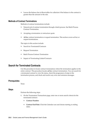 22-2    Oracle Lease and Finance Management User's Guide
• Leaves the balance due in Receivables for collection if the balance in the contract is
greater than the amount in the rule.
Methods of Contract Terminations
Methods of contract terminations include:
• Natural end of contract termination through a batch process. See Batch Process
Contract Termination.
• Accepting a termination or restructure quote.
• Ad hoc contract termination or request termination. This section covers ad hoc or
request terminations.
The topics in this section include:
• Search for Terminated Contracts
• Request Termination
• Batch Process Contract Termination
• Impact of Terminating Linked Contracts
Search for Terminated Contracts
Use this procedure to locate contract terminations where the termination applies to the
entire contract. This procedure locates ad hoc contract terminations. You can search for
a terminated contract to view the status, check the progression of steps in the
termination process, and check and resolve any error and omission messages.
Prerequisites
None
Steps
Perform the following steps:
1. On the Termination Transactions page, enter one or more search criteria for the
terminated contract:
• Contract Number
• Contract End Date: Click the Calendar icon and choose starting or ending
dates.
 