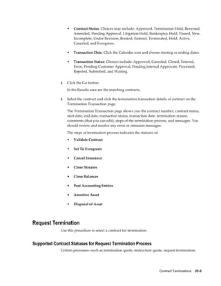Contract Terminations    22-3
• Contract Status: Choices may include: Approved, Termination Hold, Reversed,
Amended, Pending Approval, Litigation Hold, Bankruptcy Hold, Passed, New,
Incomplete, Under Revision, Booked, Entered, Terminated, Hold, Active,
Canceled, and Evergreen.
• Transaction Date: Click the Calendar icon and choose starting or ending dates.
• Transaction Status: Choices include: Approved, Canceled, Closed, Entered,
Error, Pending Customer Approval, Pending Internal Approvals, Processed,
Rejected, Submitted, and Waiting.
2. Click the Go button.
In the Results area are the matching contracts.
3. Select the contract and click the termination transaction details of contract on the
Termination Transaction page.
The Termination Transaction page shows you the contract number, contract status,
start date, end date, transaction status, transaction date, termination reason,
comments (that you can edit), steps of the termination process, and messages. You
should review and resolve any error or omission messages.
The steps of termination process indicates the statuses of:
• Validate Contract
• Set To Evergreen
• Cancel Insurance
• Close Streams
• Close Balances
• Post Accounting Entries
• Amortize Asset
• Disposal of Asset
Request Termination
Use this procedure to select a contract for termination.
Supported Contract Statuses for Request Termination Process
Certain processes--such as termination quote, restructure quote, request termination,
 