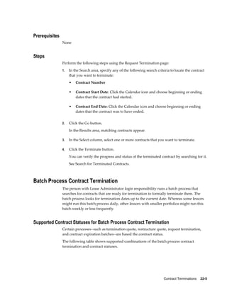 Contract Terminations    22-5
Prerequisites
None
Steps
Perform the following steps using the Request Termination page:
1. In the Search area, specify any of the following search criteria to locate the contract
that you want to terminate:
• Contract Number
• Contract Start Date: Click the Calendar icon and choose beginning or ending
dates that the contract had started.
• Contract End Date: Click the Calendar icon and choose beginning or ending
dates that the contract was to have ended.
2. Click the Go button.
In the Results area, matching contracts appear.
3. In the Select column, select one or more contracts that you want to terminate.
4. Click the Terminate button.
You can verify the progress and status of the terminated contract by searching for it.
See Search for Terminated Contracts.
Batch Process Contract Termination
The person with Lease Administrator login responsibility runs a batch process that
searches for contracts that are ready for termination to formally terminate them. The
batch process looks for termination dates up to the current date. Whereas some lessors
might run this batch process daily, other lessors with smaller portfolios might run this
batch weekly or less frequently.
Supported Contract Statuses for Batch Process Contract Termination
Certain processes--such as termination quote, restructure quote, request termination,
and contract expiration batches--are based the contract status.
The following table shows supported combinations of the batch process contract
termination and contract statuses.
 