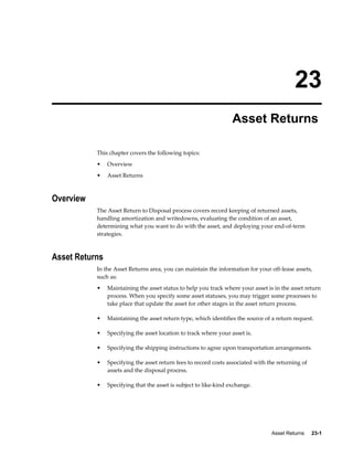 Asset Returns     23-1
23
Asset Returns
This chapter covers the following topics:
• Overview
• Asset Returns
Overview
The Asset Return to Disposal process covers record keeping of returned assets,
handling amortization and writedowns, evaluating the condition of an asset,
determining what you want to do with the asset, and deploying your end-of-term
strategies.
Asset Returns
In the Asset Returns area, you can maintain the information for your off-lease assets,
such as:
• Maintaining the asset status to help you track where your asset is in the asset return
process. When you specify some asset statuses, you may trigger some processes to
take place that update the asset for other stages in the asset return process.
• Maintaining the asset return type, which identifies the source of a return request.
• Specifying the asset location to track where your asset is.
• Specifying the shipping instructions to agree upon transportation arrangements.
• Specifying the asset return fees to record costs associated with the returning of
assets and the disposal process.
• Specifying that the asset is subject to like-kind exchange.
 