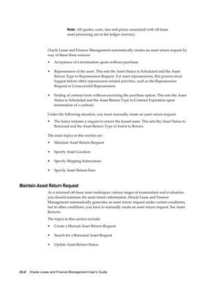 23-2    Oracle Lease and Finance Management User's Guide
Note: All quotes, costs, fees and prices associated with off-lease
asset processing are in the ledger currency.
Oracle Lease and Finance Management automatically creates an asset return request by
way of these three sources:
• Acceptance of a termination quote without purchase.
• Repossession of the asset. This sets the Asset Status to Scheduled and the Asset
Return Type to Repossession Request. For asset repossessions, this process must
happen before other repossession-related activities, such as the Repossession
Request or Unsuccessful Repossession.
• Ending of contract term without exercising the purchase option. This sets the Asset
Status to Scheduled and the Asset Return Type to Contract Expiration upon
termination of a contract.
Under the following situation, you must manually create an asset return request:
• The lessor initiates a request to return the leased asset. This sets the Asset Status to
Returned and the Asset Return Type to Intent to Return.
The main topics in this section are:
• Maintain Asset Return Request
• Specify Asset Location
• Specify Shipping Instructions
• Specify Asset Return Fees
Maintain Asset Return Request
As a returned off-lease asset undergoes various stages of examination and evaluation,
you should maintain the asset return information. Oracle Lease and Finance
Management automatically generates an asset return request under certain conditions,
but in other conditions, you have to manually create an asset return request. See Asset
Returns.
The topics in this section include:
• Create a Manual Asset Return Request
• Search for a Returned Asset Request
• Update Asset Return Status
 