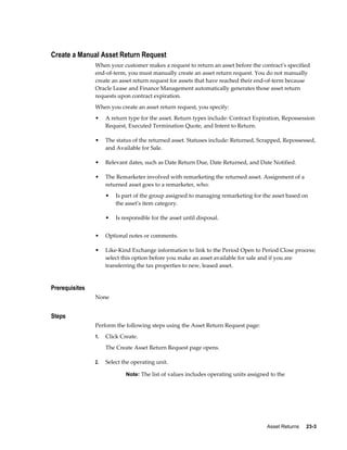 Asset Returns     23-3
Create a Manual Asset Return Request
When your customer makes a request to return an asset before the contract's specified
end-of-term, you must manually create an asset return request. You do not manually
create an asset return request for assets that have reached their end-of-term because
Oracle Lease and Finance Management automatically generates those asset return
requests upon contract expiration.
When you create an asset return request, you specify:
• A return type for the asset. Return types include: Contract Expiration, Repossession
Request, Executed Termination Quote, and Intent to Return.
• The status of the returned asset. Statuses include: Returned, Scrapped, Repossessed,
and Available for Sale.
• Relevant dates, such as Date Return Due, Date Returned, and Date Notified.
• The Remarketer involved with remarketing the returned asset. Assignment of a
returned asset goes to a remarketer, who:
• Is part of the group assigned to managing remarketing for the asset based on
the asset's item category.
• Is responsible for the asset until disposal.
• Optional notes or comments.
• Like-Kind Exchange information to link to the Period Open to Period Close process;
select this option before you make an asset available for sale and if you are
transferring the tax properties to new, leased asset.
Prerequisites
None
Steps
Perform the following steps using the Asset Return Request page:
1. Click Create.
The Create Asset Return Request page opens.
2. Select the operating unit.
Note: The list of values includes operating units assigned to the
 