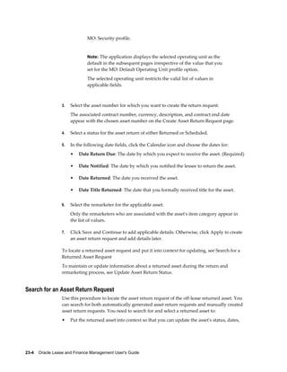 23-4    Oracle Lease and Finance Management User's Guide
MO: Security profile.
Note: The application displays the selected operating unit as the
default in the subsequent pages irrespective of the value that you
set for the MO: Default Operating Unit profile option.
The selected operating unit restricts the valid list of values in
applicable fields.
3. Select the asset number for which you want to create the return request.
The associated contract number, currency, description, and contract end date
appear with the chosen asset number on the Create Asset Return Request page.
4. Select a status for the asset return of either Returned or Scheduled.
5. In the following date fields, click the Calendar icon and choose the dates for:
• Date Return Due: The date by which you expect to receive the asset. (Required)
• Date Notified: The date by which you notified the lessee to return the asset.
• Date Returned: The date you received the asset.
• Date Title Returned: The date that you formally received title for the asset.
6. Select the remarketer for the applicable asset.
Only the remarketers who are associated with the asset's item category appear in
the list of values.
7. Click Save and Continue to add applicable details. Otherwise, click Apply to create
an asset return request and add details later.
To locate a returned asset request and put it into context for updating, see Search for a
Returned Asset Request
To maintain or update information about a returned asset during the return and
remarketing process, see Update Asset Return Status.
Search for an Asset Return Request
Use this procedure to locate the asset return request of the off-lease returned asset. You
can search for both automatically generated asset return requests and manually created
asset return requests. You need to search for and select a returned asset to:
• Put the returned asset into context so that you can update the asset's status, dates,
 