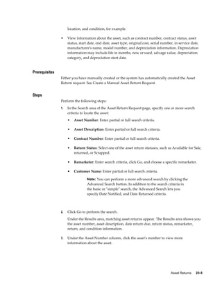 Asset Returns     23-5
location, and condition, for example.
• View information about the asset, such as contract number, contract status, asset
status, start date, end date, asset type, original cost, serial number, in service date,
manufacturer's name, model number, and depreciation information. Depreciation
information may include life in months, new or used, salvage value, depreciation
category, and depreciation start date.
Prerequisites
Either you have manually created or the system has automatically created the Asset
Return request. See Create a Manual Asset Return Request.
Steps
Perform the following steps:
1. In the Search area of the Asset Return Request page, specify one or more search
criteria to locate the asset:
• Asset Number: Enter partial or full search criteria.
• Asset Description: Enter partial or full search criteria.
• Contract Number: Enter partial or full search criteria.
• Return Status: Select one of the asset return statuses, such as Available for Sale,
returned, or Scrapped.
• Remarketer: Enter search criteria, click Go, and choose a specific remarketer.
• Customer Name: Enter partial or full search criteria.
Note: You can perform a more advanced search by clicking the
Advanced Search button. In addition to the search criteria in
the basic or "simple" search, the Advanced Search lets you
specify Date Notified, and Date Returned criteria.
2. Click Go to perform the search.
Under the Results area, matching asset returns appear. The Results area shows you
the asset number, asset description, date return due, return status, remarketer,
return, and condition information.
3. Under the Asset Number column, click the asset's number to view more
information about the asset.
 