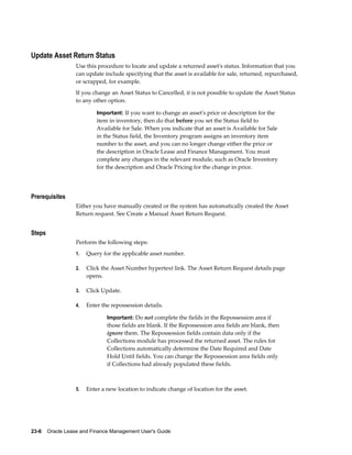 23-6    Oracle Lease and Finance Management User's Guide
Update Asset Return Status
Use this procedure to locate and update a returned asset's status. Information that you
can update include specifying that the asset is available for sale, returned, repurchased,
or scrapped, for example.
If you change an Asset Status to Cancelled, it is not possible to update the Asset Status
to any other option.
Important: If you want to change an asset's price or description for the
item in inventory, then do that before you set the Status field to
Available for Sale. When you indicate that an asset is Available for Sale
in the Status field, the Inventory program assigns an inventory item
number to the asset, and you can no longer change either the price or
the description in Oracle Lease and Finance Management. You must
complete any changes in the relevant module, such as Oracle Inventory
for the description and Oracle Pricing for the change in price.
Prerequisites
Either you have manually created or the system has automatically created the Asset
Return request. See Create a Manual Asset Return Request.
Steps
Perform the following steps:
1. Query for the applicable asset number.
2. Click the Asset Number hypertext link. The Asset Return Request details page
opens.
3. Click Update.
4. Enter the repossession details.
Important: Do not complete the fields in the Repossession area if
those fields are blank. If the Repossession area fields are blank, then
ignore them. The Repossession fields contain data only if the
Collections module has processed the returned asset. The rules for
Collections automatically determine the Date Required and Date
Hold Until fields. You can change the Repossession area fields only
if Collections had already populated these fields.
5. Enter a new location to indicate change of location for the asset.
 
