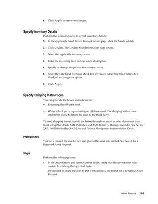 Asset Returns     23-7
6. Click Apply to save your changes.
Specify Inventory Details
Perform the following steps to record inventory details:
1. In the applicable Asset Return Request details page, click the Assets subtab.
2. Click Update. The Update Asset Information page opens.
3. Select the applicable inventory status.
4. Enter the inventory item number and a description.
5. Specify or change the price of the returned asset.
6. Select the Like Kind Exchange check box if you are subjecting this returned to a
like-kind exchange tax option.
7. Click Apply.
Specify Shipping Instructions
You can provide the lessee instructions for:
• Returning the off-lease asset.
• When a third party is purchasing an off-lease asset. The shipping instructions
inform the lessee to return the asset to the third party.
To send shipping instructions to the lessee through an email or other document, you
must set up the Oracle XML Publisher and XML Delivery Manager modules. See Set up
XML Publisher in the Oracle Lease and Finance Management Implementation Guide.
Prerequisites
You have created the asset return and placed the asset into context. See Search for a
Returned Asset Request.
Steps
Perform the following steps:
1. In the Asset Return and Asset Number fields, verify that the correct asset is in
context by clicking the hypertext links.
If you need to locate the asset to put it into context, see Search for a Returned Asset
Request.
 