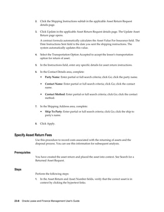 23-8    Oracle Lease and Finance Management User's Guide
2. Click the Shipping Instructions subtab in the applicable Asset Return Request
details page.
3. Click Update in the applicable Asset Return Request details page. The Update Asset
Return page opens.
A contract formula automatically calculates the Asset Value For Insurance field. The
Date Instructions Sent field is the date you sent the shipping instructions. The
system automatically updates this value.
4. Select the Transportation Option Accepted to accept the lessor's transportation
option for return of asset.
5. In the Instructions field, enter any specific details for asset return instructions.
6. In the Contact Details area, complete:
• Party Name: Enter partial or full search criteria; click Go; click the party name.
• Contact Name: Enter partial or full search criteria; click Go; click the contact
name.
• Contact Method: Enter partial or full search criteria; click Go; click the contact
method.
7. In the Shipping Address area, complete:
• Ship To Party: Enter partial or full search criteria; click Go; click the ship to
party's name.
8. Click Apply.
Specify Asset Return Fees
Use this procedure to record costs associated with the returning of assets and the
disposal process. You can use this information for subsequent analysis.
Prerequisites
You have created the asset return and placed the asset into context. See Search for a
Returned Asset Request.
Steps
Perform the following steps:
1. In the Asset Return and Asset Number fields, verify that the correct asset is in
context by clicking the hypertext links.
 