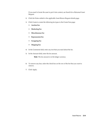 Asset Returns     23-9
If you need to locate the asset to put it into context, see Search for a Returned Asset
Request.
2. Click the Notes subtab in the applicable Asset Return Request details page.
3. Click Create to create the following fee types in the Create Fees page:
• Auction Fee
• Marketing Fee
• Miscellaneous Fee
• Repossession Fee
• Scrapping Fee
• Shipping Fee
4. In the Comments field, enter any text that you need about the fee.
5. In the Amount field, enter the fee amount.
Note: The fee amount is in the ledger currency.
6. To remove any fees, select the check box on the row of the fee that you want to
remove.
7. Click Apply.
 