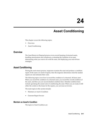 Asset Conditioning    24-1
24
Asset Conditioning
This chapter covers the following topics:
• Overview
• Asset Conditioning
Overview
The Asset Return to Disposal process covers record keeping of returned assets,
handling amortization and writedowns, evaluating the condition of an asset,
determining what you want to do with the asset, and deploying your end-of-term
strategies.
Asset Conditioning
During the asset return process, inspectors examine the asset and produce a condition
report. If the asset is in need of repairs, then the inspector determines what the needed
repairs are and estimates their costs.
The following topics cover how to record the condition of a returned, off-lease asset.
When you record the condition of a returned asset, you record the overall condition of
the asset, and then you can record detailed condition lines. Detailed condition lines
include specifying the actual costs of conditioning the asset. When you are ready to bill
either the vendor or the lessee for the repairs, you can issue an invoice.
The main topics in this section include:
• Maintain an Asset's Condition
• Generate Repair Invoice
Maintain an Asset's Condition
The topics in Asset Condition are:
 