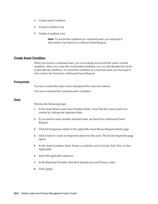 24-2    Oracle Lease and Finance Management User's Guide
• Create Asset Condition
• Create Condition Line
• Update Condition Line
Note: To record the condition of a returned asset, you must put it
into context. See Search for a Return Asset Request.
Create Asset Condition
When you receive a returned asset, you can evaluate and record the asset's overall
condition. After you create the overall asset condition, you can add detailed line items
to describe the condition. To record the condition of a returned asset, you must put it
into context. See Search for a Returned Asset Request.
Prerequisites
You have created the asset return and placed the asset into context.
You have evaluated the returned asset's condition.
Steps
Perform the following steps:
1. In the Asset Return and Asset Number fields, verify that the correct asset is in
context by clicking the hypertext links.
2. If you need to select another returned asset, see Search for a Returned Asset
Request.
3. Click the Inspection subtab in the applicable Asset Return Request details page.
4. Click Create to create an inspection report for the asset. The Create Inspection page
opens.
5. In the Asset Condition field, choose a condition, such as Good, Fair, Poor, or Not
Applicable.
6. Select the applicable inspector.
7. In the Reported On field, click the Calendar icon and choose a date.
8. Click Apply.
 