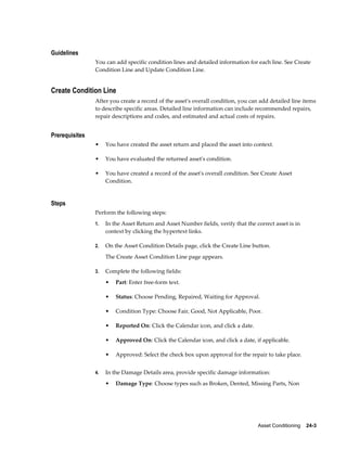 Asset Conditioning    24-3
Guidelines
You can add specific condition lines and detailed information for each line. See Create
Condition Line and Update Condition Line.
Create Condition Line
After you create a record of the asset's overall condition, you can add detailed line items
to describe specific areas. Detailed line information can include recommended repairs,
repair descriptions and codes, and estimated and actual costs of repairs.
Prerequisites
• You have created the asset return and placed the asset into context.
• You have evaluated the returned asset's condition.
• You have created a record of the asset's overall condition. See Create Asset
Condition.
Steps
Perform the following steps:
1. In the Asset Return and Asset Number fields, verify that the correct asset is in
context by clicking the hypertext links.
2. On the Asset Condition Details page, click the Create Line button.
The Create Asset Condition Line page appears.
3. Complete the following fields:
• Part: Enter free-form text.
• Status: Choose Pending, Repaired, Waiting for Approval.
• Condition Type: Choose Fair, Good, Not Applicable, Poor.
• Reported On: Click the Calendar icon, and click a date.
• Approved On: Click the Calendar icon, and click a date, if applicable.
• Approved: Select the check box upon approval for the repair to take place.
4. In the Damage Details area, provide specific damage information:
• Damage Type: Choose types such as Broken, Dented, Missing Parts, Non
 