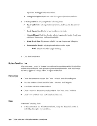 24-4    Oracle Lease and Finance Management User's Guide
Repairable, Not Applicable, or Scratched.
• Damage Description: Enter free-form text to provide more information.
5. In the Repair Details area, complete the following fields:
• Repair Code: Enter full or partial search criteria, click Go, and click a repair
code.
• Repair Description: Displayed text based on repair code.
• Estimated Repair Cost: Based on the selected repair code. See the Oracle Lease
and Finance Management Implementation Guide.
• Actual Repair Cost: The amount billed if you use the generate bill option.
• Recommended Repair: A description of recommended repair.
Note: All costs are in the ledger currency.
6. Click the Create button.
Update Condition Line
After you create a record of the asset's overall condition and have added detailed line
items to describe specific areas, you can update existing line items, such as to change
the status, approval, damage details, or repair information.
Prerequisites
• Create the asset return request. See Create a Manual Asset Return Request.
• Place the asset into context. See Search for a Returned Asset Request.
• Evaluate the returned asset's condition.
• Create a record of the asset's overall condition. See Create Asset Condition.
• Create asset condition lines. See Create Condition Line.
Steps
Perform the following steps:
1. In the Asset Return and Asset Number fields, verify that the correct asset is in
context by clicking the hypertext links.
 