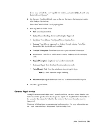 Asset Conditioning    24-5
If you need to locate the asset to put it into context, see Section 20.2.3, "Search for a
Returned Asset Request".
2. On the Asset Condition Details page on the row that shows the item you want to
edit, click the Details icon.
The Asset Condition Line Detail page appears.
3. Edit any of the available fields:
• Part: Enter free-form text.
• Status: Choose Pending, Repaired, Waiting for Approval.
• Condition Type: Choose Fair, Good, Not Applicable, Poor.
• Damage Type: Choose types such as Broken, Dented, Missing Parts, Non
Repairable, Not Applicable, or Scratched.
• Damage Description: Enter free-form text to provide more information.
• Repair Code: Enter full or partial search criteria, click Go, and click a repair
code.
• Repair Description: Displayed text based on repair code.
• Estimated Repair Cost: Cost based on selected repair code.
• Actual Repair Cost: Enter the actual cost of repairing the item.
Note: All costs are in the ledger currency.
• Recommended Repair: Enter free-form text to offer recommended repairs.
4. Click the Update button.
Generate Repair Invoice
After you create a record of the asset's overall condition, you have added detailed line
items to describe specific areas of damage and repair, you may bill either the vendor or
the lessee for the repairs. To bill either the vendor or the lessee, the status must be
Approved.
The setup of billing items happens during implementation. For more information, see
the Oracle Lease and Finance Management Implementation Guide.
 