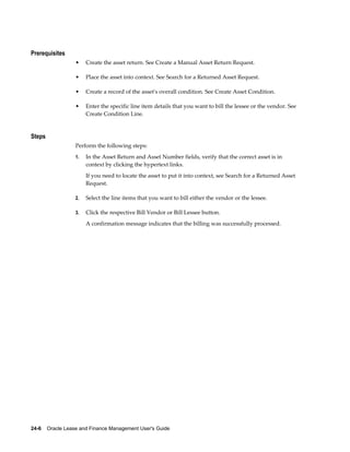 24-6    Oracle Lease and Finance Management User's Guide
Prerequisites
• Create the asset return. See Create a Manual Asset Return Request.
• Place the asset into context. See Search for a Returned Asset Request.
• Create a record of the asset's overall condition. See Create Asset Condition.
• Enter the specific line item details that you want to bill the lessee or the vendor. See
Create Condition Line.
Steps
Perform the following steps:
1. In the Asset Return and Asset Number fields, verify that the correct asset is in
context by clicking the hypertext links.
If you need to locate the asset to put it into context, see Search for a Returned Asset
Request.
2. Select the line items that you want to bill either the vendor or the lessee.
3. Click the respective Bill Vendor or Bill Lessee button.
A confirmation message indicates that the billing was successfully processed.
 