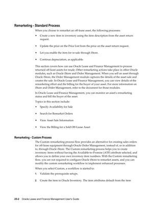 25-2    Oracle Lease and Finance Management User's Guide
Remarketing - Standard Process
When you choose to remarket an off-lease asset, the following processes:
• Create a new item in inventory using the item description from the asset return
request.
• Update the price on the Price List from the price on the asset return request.
• Let you enable the item for re-sale through iStore.
• Continue depreciation, as applicable.
This section covers how can use Oracle Lease and Finance Management to process
returned off-least assets for resale. Other remarketing actions take place in other Oracle
modules, such as Oracle iStore and Order Management. When you sell an asset through
Oracle iStore, the Order Management module captures the details of the asset sale and
creates the sale. In Oracle Lease and Finance Management, you can view details of the
remarketing effort and the billing for the buyer of your asset. For more information on
iStore and Order Management, refer to the document for those modules.
In Oracle Lease and Finance Management, you can monitor an asset's remarketing
status and bill the buyer of the asset.
Topics in this section include:
• Specify Availability for Sale
• Search for Remarket Orders
• View Asset Sale Information
• View the Billing for a Sold Off-Lease Asset
Remarketing - Custom Process
The Custom remarketing process flow provides an alternative for creating sales orders
for off-lease equipment through Oracle Order Management, instead of, or in addition
to, through Oracle iStore. The Custom remarketing process helps you to create
inventory items without having the Available-to-Promise (ATP) attribute selected, and
allows you to define your own inventory item numbers. With the Custom remarketing
flow, you are not required to configure Oracle iStore to remarket assets, and you can
modify the custom remarketing workflow to implement enhanced processes.
When you select Custom, a workflow is started to:
1. Validate the prerequisite setups.
2. Create the item in Oracle Inventory. The item attributes default from the item
 