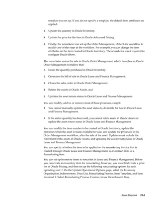 Asset Disposal     25-3
template you set up. If you do not specify a template, the default item attributes are
applied.
3. Update the quantity in Oracle Inventory.
4. Update the price for the item in Oracle Advanced Pricing.
5. Finally, the remarketer can set up the Order Management, Order Line workflow to
modify any of the steps in the workflow. For example, you can change the item
attributes on the item created in Oracle Inventory. The remarketer is not required to
configure Oracle iStore.
The remarketer enters the sale in Oracle Order Management, which launches an Oracle
Order Management workflow that:
1. Issues the quantity purchased in Oracle Inventory.
2. Generates the bill of sale in Oracle Lease and Finance Management.
3. Closes the sales order in Oracle Order Management.
4. Retires the assets in Oracle Assets, and
5. Updates the asset return status in Oracle Lease and Finance Management.
You can modify, add to, or remove most of these processes, except::
• You cannot manually update the asset status to Available for Sale in Oracle Lease
and Finance Management.
• If the entire quantity has been sold, you cannot retire assets in Oracle Assets or
update the asset return status in Oracle Lease and Finance Management.
You can modify the item number to be created in Oracle Inventory, update the
processes when the asset is made available for sale, and update the processes in the
Order Management workflow, after the sale of the asset. Updates must include the
retirement of the assets in Oracle Assets, and updating the asset return status in Oracle
Lease and Finance Management.
You can specify whether the item to be applied on the remarketing invoice that is
created through Oracle Lease and Finance Management, is a Contract item or a
Remarketing item.
You can set up inventory items to remarket in Lease and Finance Management. Before
you can create an inventory item for remarketing, however, you must first create a price
list in Oracle Pricing, and then set up the following remarketing options for each
operating unit: 1. On the Update Operational Options page, select the Inventory
Organization, Subinventory, Price List, Remarketing Process, Item Template, and Item
Invoiced. 2. Select Remarketing Process, Custom, to use the enhanced flow.
 