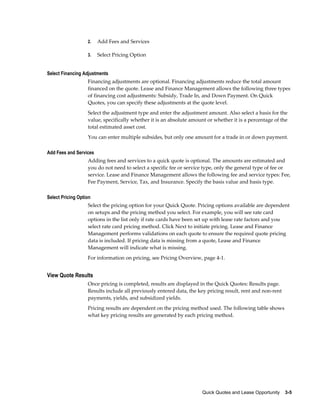 Quick Quotes and Lease Opportunity    3-5
2. Add Fees and Services
3. Select Pricing Option
Select Financing Adjustments
Financing adjustments are optional. Financing adjustments reduce the total amount
financed on the quote. Lease and Finance Management allows the following three types
of financing cost adjustments: Subsidy, Trade In, and Down Payment. On Quick
Quotes, you can specify these adjustments at the quote level.
Select the adjustment type and enter the adjustment amount. Also select a basis for the
value, specifically whether it is an absolute amount or whether it is a percentage of the
total estimated asset cost.
You can enter multiple subsides, but only one amount for a trade in or down payment.
Add Fees and Services
Adding fees and services to a quick quote is optional. The amounts are estimated and
you do not need to select a specific fee or service type, only the general type of fee or
service. Lease and Finance Management allows the following fee and service types: Fee,
Fee Payment, Service, Tax, and Insurance. Specify the basis value and basis type.
Select Pricing Option
Select the pricing option for your Quick Quote. Pricing options available are dependent
on setups and the pricing method you select. For example, you will see rate card
options in the list only if rate cards have been set up with lease rate factors and you
select rate card pricing method. Click Next to initiate pricing. Lease and Finance
Management performs validations on each quote to ensure the required quote pricing
data is included. If pricing data is missing from a quote, Lease and Finance
Management will indicate what is missing.
For information on pricing, see Pricing Overview, page 4-1.
View Quote Results
Once pricing is completed, results are displayed in the Quick Quotes: Results page.
Results include all previously entered data, the key pricing result, rent and non-rent
payments, yields, and subsidized yields.
Pricing results are dependent on the pricing method used. The following table shows
what key pricing results are generated by each pricing method.
 