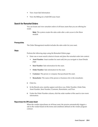 Asset Disposal     25-5
• View Asset Sale Information
• View the Billing for a Sold Off-Lease Asset
Search for Remarket Orders
You can locate and view remarket orders of off-lease assets that you are offering for
resale.
Note: The system creates the sales order after a sale occurs in the iStore
module
Prerequisites
The Order Management module includes the sales order for your asset.
Steps
Perform the following steps using the Remarket Orders page:
1. Enter one or more search criteria to locate and place the remarket order into context:
• Asset Number: Asset number for asset sold; lets you navigate to Asset Details
page.
• Item Number: Sale information for the asset.
• Order Number: Sale information for the asset.
• Customer: The person or company that purchased the asset.
• Remarketer: The name of the person or business who is the remarketer.
2. Click Go.
3. In the Results area, matches appear and show you, Order Number, Order Date,
Asset Number, Item Number, Customer, Remarketer, and Price.
4. Under the Order Number column, click the order number of the asset to view more
information.
Repurchase the Off-Lease Asset
When the vendor repurchases an off-lease asset, the process automatically triggers a
sale to the vendor based on the terms and conditions defined on the vendor program
contract.
 
