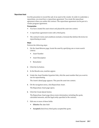 Asset Disposal     25-7
Repurchase Asset
Use this procedure to record the sale of an asset to the vendor. In order to undertake a
repurchase, you must have a repurchase agreement. You create the repurchase
agreement when you author the contract. The repurchase agreement can be part of a
vendor program agreement.
Prerequisites
• You have created the asset return and placed the asset into context.
• A repurchase agreement exists with a third party.
• The contract's terms and conditions includes a formula that defines the terms for
repurchasing an asset.
Steps
Perform the following steps:
1. On the Asset Returns page, locate the asset by specifying one or more search
criteria:
• Asset Number
• Asset Description
• Remarketer
2. Click the Go button.
3. In the Results area, matches appear.
4. Under the Asset Number hypertext link, click the asset number that you want to
use for repurchasing.
The Asset's detail page appears. This puts the asset into context.
5. On the navigation menu, click Repurchase Asset.
The Repurchase Asset page opens.
6. Click the Create Quote button.
The Repurchase Asset page shows more information, including the quote,
calculated amounts, and the legal entity specified in the contract.
7. Edit one or more of these fields:
• Effective To: date field
• Accepted (check box): third party accepted the quote.
 