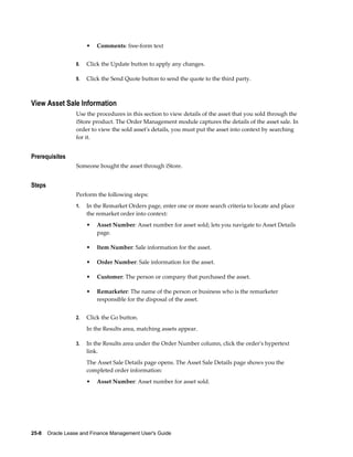 25-8    Oracle Lease and Finance Management User's Guide
• Comments: free-form text
8. Click the Update button to apply any changes.
9. Click the Send Quote button to send the quote to the third party.
View Asset Sale Information
Use the procedures in this section to view details of the asset that you sold through the
iStore product. The Order Management module captures the details of the asset sale. In
order to view the sold asset's details, you must put the asset into context by searching
for it.
Prerequisites
Someone bought the asset through iStore.
Steps
Perform the following steps:
1. In the Remarket Orders page, enter one or more search criteria to locate and place
the remarket order into context:
• Asset Number: Asset number for asset sold; lets you navigate to Asset Details
page.
• Item Number: Sale information for the asset.
• Order Number: Sale information for the asset.
• Customer: The person or company that purchased the asset.
• Remarketer: The name of the person or business who is the remarketer
responsible for the disposal of the asset.
2. Click the Go button.
In the Results area, matching assets appear.
3. In the Results area under the Order Number column, click the order's hypertext
link.
The Asset Sale Details page opens. The Asset Sale Details page shows you the
completed order information:
• Asset Number: Asset number for asset sold.
 