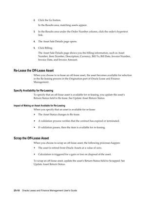 25-10    Oracle Lease and Finance Management User's Guide
2. Click the Go button.
In the Results area, matching assets appear.
3. In the Results area under the Order Number column, click the order's hypertext
link.
4. The Asset Sale Details page opens.
5. Click Billing.
The Asset Sale Details page shows you the billing information, such as Asset
Number, Item Number, Description, Currency, Bill To, Bill Date, Invoice Number,
Invoice Date, and Invoice Amount.
Re-Lease the Off-Lease Asset
When you choose to re-lease an off-lease asset, the asset becomes available for selection
in the Re-leasing process in the Origination part of Oracle Lease and Finance
Management.
Specify Availability for Re-Leasing
To specify that an off-lease asset is available for re-leasing, you update the asset's
Return Status field to Re-lease. See Update Asset Return Status.
Impact of Making an Asset Available for Re-Leasing
When you specify that an asset is available for re-lease:
• The Asset Status changes to Re-lease.
• A validation process verifies that the contract has expired or terminated.
• If validation passes, then the item is available for re-leasing.
Scrap the Off-Lease Asset
When you choose to scrap an off-lease asset, the following processes happen:
• The asset is retired from Oracle Assets at a value of zero.
• Calculation is triggered for a gain or loss on disposal of the asset.
To scrap an off-lease asset, update the asset's Return Status field to Scrapped. See
Update Asset Return Status.
 