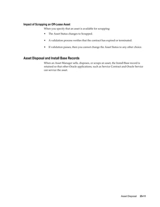 Asset Disposal     25-11
Impact of Scrapping an Off-Lease Asset
When you specify that an asset is available for scrapping:
• The Asset Status changes to Scrapped.
• A validation process verifies that the contract has expired or terminated.
• If validation passes, then you cannot change the Asset Status to any other choice.
Asset Disposal and Install Base Records
When an Asset Manager sells, disposes, or scraps an asset, the Install Base record is
retained so that other Oracle applications, such as Service Contract and Oracle Service
can service the asset.
 