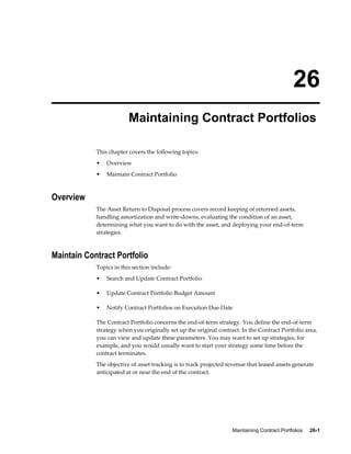 Maintaining Contract Portfolios     26-1
26
Maintaining Contract Portfolios
This chapter covers the following topics:
• Overview
• Maintain Contract Portfolio
Overview
The Asset Return to Disposal process covers record keeping of returned assets,
handling amortization and write-downs, evaluating the condition of an asset,
determining what you want to do with the asset, and deploying your end-of-term
strategies.
Maintain Contract Portfolio
Topics in this section include:
• Search and Update Contract Portfolio
• Update Contract Portfolio Budget Amount
• Notify Contract Portfolios on Execution Due Date
The Contract Portfolio concerns the end-of-term strategy. You define the end-of-term
strategy when you originally set up the original contract. In the Contract Portfolio area,
you can view and update these parameters. You may want to set up strategies, for
example, and you would usually want to start your strategy some time before the
contract terminates.
The objective of asset tracking is to track projected revenue that leased assets generate
anticipated at or near the end of the contract.
 
