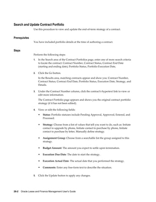 26-2    Oracle Lease and Finance Management User's Guide
Search and Update Contract Portfolio
Use this procedure to view and update the end-of-term strategy of a contract.
Prerequisites
You have included portfolio details at the time of authoring a contract.
Steps
Perform the following steps:
1. In the Search area of the Contract Portfolios page, enter one of more search criteria
to locate the contract: Contract Number, Contract Status, Contract End Date
(starting and ending date), Portfolio Status, Portfolio Execution Date,
2. Click the Go button.
In the Results area, matching contracts appear and show you: Contract Number,
Contract Status, Contract End Date, Portfolio Status, Execution Date, Strategy, and
Details.
3. Under the Contract Number column, click the contract's hypertext link to view or
edit more information.
The Contract Portfolio page appears and shows you the original contract portfolio
strategy (if it has not been edited).
4. View or edit the following fields:
• Status: Portfolio statuses include Pending Approval, Approved, Entered, and
Processed.
• Strategy: Choose from a list of values that tell you want to do, such as: Initiate
contact to upgrade by phone, Initiate contact to purchase by phone, Initiate
contact to purchase by letter, Manually define strategy.
• Assignment Group: Choose from a searchable list the group assigned to this
strategy.
• Budget Amount: The amount you expect to settle upon termination.
• Execution Due Date: The date to start the strategy.
• Execution Actual Date: The actual date that you performed the strategy.
• Comments: Enter any free-form text to describe the situation.
5. Click the Update button to apply any changes.
 