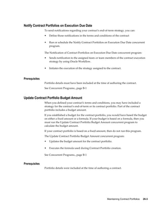 Maintaining Contract Portfolios     26-3
Notify Contract Portfolios on Execution Due Date
To send notifications regarding your contract's end-of-term strategy, you can:
• Define those notifications in the terms and conditions of the contract
• Run or schedule the Notify Contract Portfolios on Execution Due Date concurrent
program.
The Notification of Contract Portfolios on Execution Due Date concurrent program:
• Sends notification to the assigned team or team members of the contract execution
strategy by using Oracle Workflow.
• Initiates the execution of the strategy assigned to the contract.
Prerequisites
Portfolio details must have been included at the time of authoring the contract.
See Concurrent Programs., page B-1
Update Contract Portfolio Budget Amount
When you defined your contract's terms and conditions, you may have included a
strategy for the contract's end-of-term or its contract portfolio. Part of the contract
portfolio includes a budget amount.
If you established a budget for the contract portfolio, you would have based the budget
on either a fixed amount or a formula. If your budget is based on a formula, then you
must run the Update Contract Portfolio Budget Amount concurrent program to
calculate the budget amount.
If your contract portfolio is based on a fixed amount, then do not run this program.
The Update Contract Portfolio Budget Amount concurrent program:
• Updates the budget amount for the contract portfolio.
• Executes the formula used during Contract Portfolio creation.
See Concurrent Programs., page B-1
Prerequisites
Portfolio details were included at the time of authoring a contract.
 