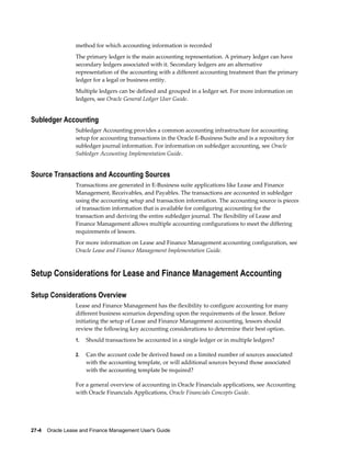 27-4    Oracle Lease and Finance Management User's Guide
method for which accounting information is recorded
The primary ledger is the main accounting representation. A primary ledger can have
secondary ledgers associated with it. Secondary ledgers are an alternative
representation of the accounting with a different accounting treatment than the primary
ledger for a legal or business entity.
Multiple ledgers can be defined and grouped in a ledger set. For more information on
ledgers, see Oracle General Ledger User Guide.
Subledger Accounting
Subledger Accounting provides a common accounting infrastructure for accounting
setup for accounting transactions in the Oracle E-Business Suite and is a repository for
subledger journal information. For information on subledger accounting, see Oracle
Subledger Accounting Implementation Guide.
Source Transactions and Accounting Sources
Transactions are generated in E-Business suite applications like Lease and Finance
Management, Receivables, and Payables. The transactions are accounted in subledger
using the accounting setup and transaction information. The accounting source is pieces
of transaction information that is available for configuring accounting for the
transaction and deriving the entire subledger journal. The flexibility of Lease and
Finance Management allows multiple accounting configurations to meet the differing
requirements of lessors.
For more information on Lease and Finance Management accounting configuration, see
Oracle Lease and Finance Management Implementation Guide.
Setup Considerations for Lease and Finance Management Accounting
Setup Considerations Overview
Lease and Finance Management has the flexibility to configure accounting for many
different business scenarios depending upon the requirements of the lessor. Before
initiating the setup of Lease and Finance Management accounting, lessors should
review the following key accounting considerations to determine their best option.
1. Should transactions be accounted in a single ledger or in multiple ledgers?
2. Can the account code be derived based on a limited number of sources associated
with the accounting template, or will additional sources beyond those associated
with the accounting template be required?
For a general overview of accounting in Oracle Financials applications, see Accounting
with Oracle Financials Applications, Oracle Financials Concepts Guide.
 