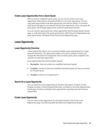 Quick Quotes and Lease Opportunity    3-7
Create Lease Opportunities from a Quick Quote
When you have completed a quick quote, you can use it to create a new lease
opportunity. Enter data for all required fields for a new lease opportunity. You can
copy quick quote details to the lease opportunity and add new details. A converted
quick quote will appear as an estimate with the lease opportunity. Once converted, the
quick quote will no longer appear in the results for quick quote searches.
You can convert a quick quote into a lease opportunity from the Quick Quotes: Search
page, or as the final step in the quick quote process. Click Convert to Opportunity and
quick quote details will default to the Create Lease Opportunity page.
Lease Opportunity
Lease Opportunity Overview
A lease opportunity allows you to associate multiple quotes and estimates to a single
expected transaction. The opportunity enables you to price multiple scenarios, but
manage the sales status for a single deal. Only one lease quote can be accepted by the
customer for each lease opportunity.
Lease opportunities have three possible statuses:
1. Incomplete - does not contain any completed and priced quotes
2. Complete- contains at lease one completed and priced quote, but does not contain
an Accepted quote.
3. Accepted- contains an Accepted quote.
Search for a Lease Opportunity
You can search for a lease opportunity by Number, Description, Prospect, Vendor
Program Number, Contract Expected Start Date, and Status in the Lease Opportunities:
Search page. Searches are limited to the opportunities' operating unit and inventory
organization.
Create Lease Opportunity
You can create a lease opportunity by entering the details in the Create Lease
Opportunity page. The following table describes Lease Opportunity details.
 