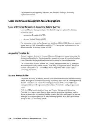 27-6    Oracle Lease and Finance Management User's Guide
For information on Supporting Reference, see the Oracle Subledger Accounting
Implementation Guide.
Lease and Finance Management Accounting Options
Lease and Finance Management Accounting Options Overview
Lease and Finance Management provides the following two options for deriving
accounting codes:
• Accounting Template Set (ATS)
• Account Method Builder (AMB)
The accounting option can be changed one time from ATS to AMB. However, once the
option is set as AMB, it cannot be changed to ATS. During new implementation, the
default value for accounting option is AMB.
Accounting Template Set
Account codes are derived for Lease and Finance Management transactions using the
Accounting Template Set. Accounting codes are defined on the Accounting Template
Lines. The codes can be predefined or derived by using the Account Generator.
The account codes derived in Lease and Finance Management are sent to Subledger
Accounting as default accounts. Seeded AMB setup is designed to derive the default
account code supplied by Lease and Finance Management as the source for the
accounting transaction.
Account Method Builder
For greater flexibility in deriving account codes, lessors can select the AMB accounting
option. This option allows lessors to set up accounting rules in the Accounting Method
Builder. These rules can use the Accounting Sources of Oracle Lease and Finance
Management to provide a greater number of lease elements for configuring account
codes.
With the AMB accounting option, Lease and Finance Management Accounting
Template Lines are not used. Instead, lease-specific accounting sources are used to
derive account codes. Accounting from Receivables, Payables, and Assets can also use
lease-specific accounting sources. If the accounting option is set to AMB, you cannot
change to the ATS accounting option.
 