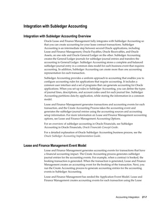 Accounting Integration    27-7
Integration with Subledger Accounting
Integration with Subledger Accounting Overview
Oracle Lease and Finance Management fully integrates with Subledger Accounting so
that you can create accounting for your lease contract transactions. Subledger
Accounting is an intermediate step between several Oracle applications, including
Lease and Finance Management, Oracle Payables, Oracle Receivables, and Oracle
Assets, on one side and Oracle General Ledger on the other. Subledger Accounting
creates the General Ledger journals for subledger journal entries and transfers the
accounting to General Ledger. Subledger Accounting stores a complete and balanced
subledger journal entry in a common data model for each business event that requires
accounting. In addition, Subledger Accounting can create more than one accounting
representation for each transaction.
Subledger Accounting provides a uniform approach to accounting that enables you to
configure accounting rules for applications that require accounting. It includes a
common user interface and a set of programs that can generate accounting for Oracle
applications. When you set up rules in Subledger Accounting, you can define the types
of journal lines, descriptions, and account codes used for each journal line. Subledger
Accounting partitions data by application, while storing the information in a common
model.
Lease and Finance Management generates transactions and accounting events for each
transaction, and the Create Accounting Process takes the accounting event and
generates the subledger journal entries using the accounting sources and accounting
setup information. For more information on Lease and Finance Management accounting
options, see Lease and Finance Management Accounting Options.
For an overview of subledger accounting in Oracle Financials, see Subledger
Accounting in Oracle Financials, Oracle Financials Concept Guide.
For a detailed explanation of Oracle Subledger Accounting business process, see the
Oracle Subledger Accounting Implementation Guide.
Lease and Finance Management Event Model
Lease and Finance Management generates accounting events for transactions that have
a financial accounting impact. The Create Accounting process generates subledger
journal entries for the accounting events. For example, when a contract is booked, the
booking transaction is generated. When the transaction is generated, Lease and Finance
Management creates an accounting event for the booking of the transaction. Next, you
run the Create Accounting process to generate accounting entries for the accounting
events in Subledger Accounting.
Lease and Finance Management has seeded the Application Event Model. Lease and
Finance Management creates accounting events for each transaction using the Lease
 