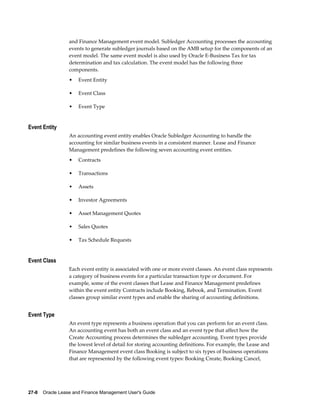 27-8    Oracle Lease and Finance Management User's Guide
and Finance Management event model. Subledger Accounting processes the accounting
events to generate subledger journals based on the AMB setup for the components of an
event model. The same event model is also used by Oracle E-Business Tax for tax
determination and tax calculation. The event model has the following three
components.
• Event Entity
• Event Class
• Event Type
Event Entity
An accounting event entity enables Oracle Subledger Accounting to handle the
accounting for similar business events in a consistent manner. Lease and Finance
Management predefines the following seven accounting event entities.
• Contracts
• Transactions
• Assets
• Investor Agreements
• Asset Management Quotes
• Sales Quotes
• Tax Schedule Requests
Event Class
Each event entity is associated with one or more event classes. An event class represents
a category of business events for a particular transaction type or document. For
example, some of the event classes that Lease and Finance Management predefines
within the event entity Contracts include Booking, Rebook, and Termination. Event
classes group similar event types and enable the sharing of accounting definitions.
Event Type
An event type represents a business operation that you can perform for an event class.
An accounting event has both an event class and an event type that affect how the
Create Accounting process determines the subledger accounting. Event types provide
the lowest level of detail for storing accounting definitions. For example, the Lease and
Finance Management event class Booking is subject to six types of business operations
that are represented by the following event types: Booking Create, Booking Cancel,
 