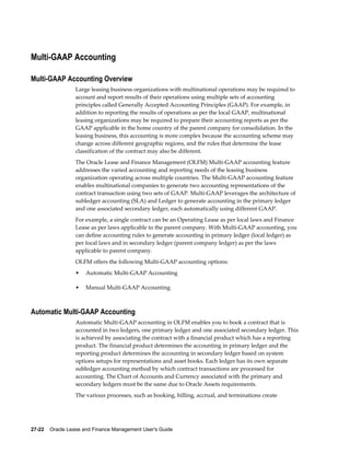 27-22    Oracle Lease and Finance Management User's Guide
Multi-GAAP Accounting
Multi-GAAP Accounting Overview
Large leasing business organizations with multinational operations may be required to
account and report results of their operations using multiple sets of accounting
principles called Generally Accepted Accounting Principles (GAAP). For example, in
addition to reporting the results of operations as per the local GAAP, multinational
leasing organizations may be required to prepare their accounting reports as per the
GAAP applicable in the home country of the parent company for consolidation. In the
leasing business, this accounting is more complex because the accounting scheme may
change across different geographic regions, and the rules that determine the lease
classification of the contract may also be different.
The Oracle Lease and Finance Management (OLFM) Multi-GAAP accounting feature
addresses the varied accounting and reporting needs of the leasing business
organization operating across multiple countries. The Multi-GAAP accounting feature
enables multinational companies to generate two accounting representations of the
contract transaction using two sets of GAAP. Multi-GAAP leverages the architecture of
subledger accounting (SLA) and Ledger to generate accounting in the primary ledger
and one associated secondary ledger, each automatically using different GAAP.
For example, a single contract can be an Operating Lease as per local laws and Finance
Lease as per laws applicable to the parent company. With Multi-GAAP accounting, you
can define accounting rules to generate accounting in primary ledger (local ledger) as
per local laws and in secondary ledger (parent company ledger) as per the laws
applicable to parent company.
OLFM offers the following Multi-GAAP accounting options:
• Automatic Multi-GAAP Accounting
• Manual Multi-GAAP Accounting
Automatic Multi-GAAP Accounting
Automatic Multi-GAAP accounting in OLFM enables you to book a contract that is
accounted in two ledgers, one primary ledger and one associated secondary ledger. This
is achieved by associating the contract with a financial product which has a reporting
product. The financial product determines the accounting in primary ledger and the
reporting product determines the accounting in secondary ledger based on system
options setups for representations and asset books. Each ledger has its own separate
subledger accounting method by which contract transactions are processed for
accounting. The Chart of Accounts and Currency associated with the primary and
secondary ledgers must be the same due to Oracle Assets requirements.
The various processes, such as booking, billing, accrual, and terminations create
 