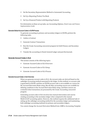 27-24    Oracle Lease and Finance Management User's Guide
• Set the Secondary Representation Method to Automated Accounting
• Set Up a Reporting Product Tax Book
• Set Up a Financial Product with Reporting Products
For information on these set up tasks, see Accounting Options, Oracle Lease and Finance
Implementation Guide.
Generate Default Account Codes in OLFM Process
To generate accounting in primary and secondary ledgers in OLFM, perform the
following tasks:
• Author a Contract
• Generate Contract Transactions
• Run the Create Accounting concurrent program for both Primary and Secondary
Ledgers
• Transfer the accounting to Oracle General Ledger and post the Journals
Generate Account Codes in SLA
This section consists of the following topics:
• Generate Account Codes in SLA Overview
• Generate Account Codes in SLA Setup
• Generate Account Codes in SLA Process
Generate Account Codes in SLA Overview
When you generate account codes in SLA, the account codes are derived based on the
subledger accounting method associated to the ledger. In this method, no account code
is generated in OLFM, and thus an OLFM account code is not available as a source for
the Account Derivation Rules setup. But all other accounting sources are available for
defining conditions in the Account Derivation Rules setup, and these sources are
evaluated when transactions are processed by the Create Accounting concurrent
program.
Generating account codes in SLA involves less manual intervention and cost for
creating accounting in the secondary ledger when compared to the manual
Multi-GAAP accounting option. However, this method requires the additional task of
setting up the subledger accounting method for the secondary ledger and maintaining
both subledger accounting methods for primary and secondary ledgers.
You cannot change the Account Derivation Method from AMB to Accounting Template
 