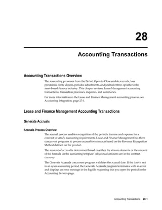Accounting Transactions    28-1
28
Accounting Transactions
Accounting Transactions Overview
The accounting processes from the Period Open to Close enable accruals, loss
provisions, write-downs, periodic adjustments, and journal entries specific to the
asset-based finance industry. This chapter reviews Lease Management accounting
transactions, transaction processes, inquiries, and summaries.
For more information on the Lease and Finance Management accounting process, see
Accounting Integration, page 27-1.
Lease and Finance Management Accounting Transactions
Generate Accruals
Accruals Process Overview
The accrual process enables recognition of the periodic income and expense for a
contract to satisfy accounting requirements. Lease and Finance Management has three
concurrent programs to process accrual for contracts based on the Revenue Recognition
Method defined on the product.
The amount of accrual is determined based on either the stream elements or the amount
of the formula on the accounting template. All accrual amounts are in the contract
currency.
The Generate Accruals concurrent program validates the accrual date. If the date is not
in an open accounting period, the Generate Accruals program terminates with an error
and displays an error message in the log file requesting that you open the period in the
Accounting Periods page.
 
