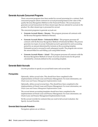 28-2    Oracle Lease and Finance Management User's Guide
Generate Accruals Concurrent Programs
Three concurrent programs have been seeded for accrual processing for a contract. Each
concurrent program selects contracts for accrual processing based on the value of the
quality Revenue Recognition Method on the Financial Product. The accrual process
generates accrual transactions for those stream types that are selected for accrual on the
product. No other stream type is processed for accrual.
The concurrent programs to generate accruals are:
• Generate Accruals Master – Streams - This program processes all contracts with
the Revenue Recognition Method of Streams.
• Generate Accruals Master – Estimated & Billed - This program processes all
contracts with the Revenue Recognition Method of Estimated & Billed. The process
generates two types of accrual. Estimated accrual is generated for each accounting
period for an amount determined by formula on the accounting template.
Estimated accrual is reversed in each subsequent month. The program also accrues
the amount billed for each billing cycle using billed stream.
• Generate Accruals Master – Actual – This program processes all contracts with the
Revenue Recognition Method of Actual. It accrues actual income for the period
calculated by a formula defined on the accounting template.
Generate Batch Accruals
Use this procedure to specify an accrual batch name and accrual date
Prerequisites
Optionally, define accrual rules. This should have been completed in the
implementation of Oracle Lease and Finance Management. For more information, see
Oracle Lease and Finance Management Implementation Guide.
Optionally, define accrual reversal days. This should have been completed in the
implementation of Oracle Lease and Finance Management. For more information, see
Oracle Lease and Finance Management Implementation Guide.
The accrual stream accounting templates should have been completed in the
implementation of Oracle Lease and Finance Management. For more information, see
Oracle Lease and Finance Management Implementation Guide.
Set the accrual override for contracts that you want to fail accrual evaluation. See
Specify Accrual Override.
Generate Batch Accruals Procedure
Navigation options are as follows:
 
