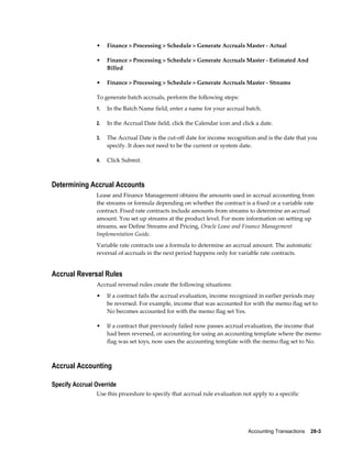 Accounting Transactions    28-3
• Finance > Processing > Schedule > Generate Accruals Master - Actual
• Finance > Processing > Schedule > Generate Accruals Master - Estimated And
Billed
• Finance > Processing > Schedule > Generate Accruals Master - Streams
To generate batch accruals, perform the following steps:
1. In the Batch Name field, enter a name for your accrual batch.
2. In the Accrual Date field, click the Calendar icon and click a date.
3. The Accrual Date is the cut-off date for income recognition and is the date that you
specify. It does not need to be the current or system date.
4. Click Submit.
Determining Accrual Accounts
Lease and Finance Management obtains the amounts used in accrual accounting from
the streams or formula depending on whether the contract is a fixed or a variable rate
contract. Fixed rate contracts include amounts from streams to determine an accrual
amount. You set up streams at the product level. For more information on setting up
streams, see Define Streams and Pricing, Oracle Lease and Finance Management
Implementation Guide.
Variable rate contracts use a formula to determine an accrual amount. The automatic
reversal of accruals in the next period happens only for variable rate contracts.
Accrual Reversal Rules
Accrual reversal rules create the following situations:
• If a contract fails the accrual evaluation, income recognized in earlier periods may
be reversed. For example, income that was accounted for with the memo flag set to
No becomes accounted for with the memo flag set Yes.
• If a contract that previously failed now passes accrual evaluation, the income that
had been reversed, or accounting for using an accounting template where the memo
flag was set toys, now uses the accounting template with the memo flag set to No.
Accrual Accounting
Specify Accrual Override
Use this procedure to specify that accrual rule evaluation not apply to a specific
 