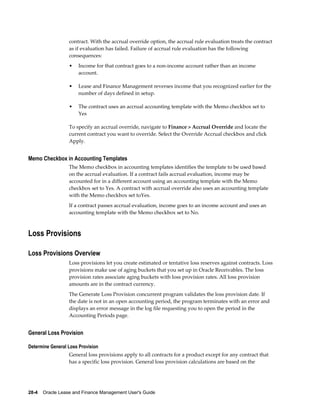 28-4    Oracle Lease and Finance Management User's Guide
contract. With the accrual override option, the accrual rule evaluation treats the contract
as if evaluation has failed. Failure of accrual rule evaluation has the following
consequences:
• Income for that contract goes to a non-income account rather than an income
account.
• Lease and Finance Management reverses income that you recognized earlier for the
number of days defined in setup.
• The contract uses an accrual accounting template with the Memo checkbox set to
Yes
To specify an accrual override, navigate to Finance > Accrual Override and locate the
current contract you want to override. Select the Override Accrual checkbox and click
Apply.
Memo Checkbox in Accounting Templates
The Memo checkbox in accounting templates identifies the template to be used based
on the accrual evaluation. If a contract fails accrual evaluation, income may be
accounted for in a different account using an accounting template with the Memo
checkbox set to Yes. A contract with accrual override also uses an accounting template
with the Memo checkbox set toYes.
If a contract passes accrual evaluation, income goes to an income account and uses an
accounting template with the Memo checkbox set to No.
Loss Provisions
Loss Provisions Overview
Loss provisions let you create estimated or tentative loss reserves against contracts. Loss
provisions make use of aging buckets that you set up in Oracle Receivables. The loss
provision rates associate aging buckets with loss provision rates. All loss provision
amounts are in the contract currency.
The Generate Loss Provision concurrent program validates the loss provision date. If
the date is not in an open accounting period, the program terminates with an error and
displays an error message in the log file requesting you to open the period in the
Accounting Periods page.
General Loss Provision
Determine General Loss Provision
General loss provisions apply to all contracts for a product except for any contract that
has a specific loss provision. General loss provision calculations are based on the
 