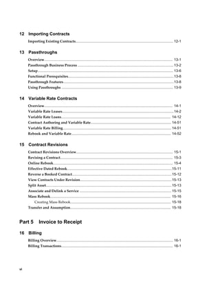 vi
12 Importing Contracts
Importing Existing Contracts.................................................................................................. 12-1
13 Passthroughs
Overview................................................................................................................................. 13-1
Passthrough Business Process ................................................................................................ 13-2
Setup........................................................................................................................................ 13-6
Functional Prerequisites..........................................................................................................13-8
Passthrough Features...............................................................................................................13-8
Using Passthroughs ................................................................................................................ 13-9
14 Variable Rate Contracts
Overview................................................................................................................................. 14-1
Variable Rate Leases................................................................................................................14-2
Variable Rate Loans.............................................................................................................. 14-12
Contract Authoring and Variable Rate................................................................................. 14-51
Variable Rate Billing............................................................................................................. 14-51
Rebook and Variable Rate.................................................................................................... 14-52
15 Contract Revisions
Contract Revisions Overview................................................................................................. 15-1
Revising a Contract................................................................................................................. 15-3
Online Rebook........................................................................................................................ 15-4
Effective Dated Rebook.........................................................................................................15-11
Reverse a Booked Contract....................................................................................................15-12
View Contracts Under Revision............................................................................................15-13
Split Asset.............................................................................................................................. 15-13
Associate and Delink a Service ............................................................................................ 15-15
Mass Rebook......................................................................................................................... 15-16
Creating Mass Rebook..................................................................................................... 15-18
Transfer and Assumption..................................................................................................... 15-18
Part 5 Invoice to Receipt
16 Billing
Billing Overview..................................................................................................................... 16-1
Billing Transactions................................................................................................................ 16-1
 