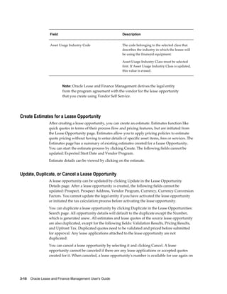 3-10    Oracle Lease and Finance Management User's Guide
Field Description
Asset Usage Industry Code The code belonging to the selected class that
describes the industry in which the lessee will
be using the financed equipment.
Asset Usage Industry Class must be selected
first. If Asset Usage Industry Class is updated,
this value is erased.
Note: Oracle Lease and Finance Management derives the legal entity
from the program agreement with the vendor for the lease opportunity
that you create using Vendor Self Service.
Create Estimates for a Lease Opportunity
After creating a lease opportunity, you can create an estimate. Estimates function like
quick quotes in terms of their process flow and pricing features, but are initiated from
the Lease Opportunity page. Estimates allow you to apply pricing policies to estimate
quote pricing without having to enter details of specific asset items, fees or services. The
Estimates page has a summary of existing estimates created for a Lease Opportunity.
You can start the estimate process by clicking Create. The following fields cannot be
updated: Expected Start Date and Vendor Program.
Estimate details can be viewed by clicking on the estimate.
Update, Duplicate, or Cancel a Lease Opportunity
A lease opportunity can be updated by clicking Update in the Lease Opportunity
Details page. After a lease opportunity is created, the following fields cannot be
updated: Prospect, Prospect Address, Vendor Program, Currency, Currency Conversion
Factors. You cannot update the legal entity if you have activated the lease opportunity
or initiated the tax calculation process before activating the lease opportunity.
You can duplicate a lease opportunity by clicking Duplicate in the Lease Opportunities:
Search page. All opportunity details will default to the duplicate except the Number,
which is generated anew. All estimates and lease quotes of the source lease opportunity
are also duplicated, except for the following fields: Validation Results, Pricing Results,
and Upfront Tax. Duplicated quotes need to be validated and priced before submitted
for approval. Any lease applications attached to the lease opportunity are not
duplicated.
You can cancel a lease opportunity by selecting it and clicking Cancel. A lease
opportunity cannot be canceled if there are any lease applications or accepted quotes
created for it. When canceled, a lease opportunity's number is available for use again on
 