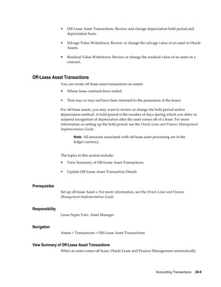 Accounting Transactions    28-9
• Off-Lease Asset Transactions: Review and change depreciation hold period and
depreciation basis.
• Salvage Value Writedown: Review or change the salvage value of an asset in Oracle
Assets.
• Residual Value Writedown: Review or change the residual value of an asset on a
contract.
Off-Lease Asset Transactions
You can create off-lease asset transactions on assets:
• Whose lease contracts have ended.
• That may or may not have been returned to the possession of the lessor.
For off-lease assets, you may want to review or change the hold period and/or
depreciation method. A hold period is the number of days during which you defer or
suspend recognition of depreciation after the asset comes off of a lease. For more
information on setting up the hold period, see the Oracle Lease and Finance Management
Implementation Guide.
Note: All amounts associated with off-lease asset processing are in the
ledger currency.
The topics in this section include:
• View Summary of Off-Lease Asset Transactions
• Update Off-Lease Asset Transaction Details
Prerequisites
Set up off-lease Asset s. For more information, see the Oracle Lease and Finance
Management Implementation Guide.
Responsibility
Lease Super User, Asset Manager
Navigation
Assets > Transactions > Off-Lease Asset Transactions
View Summary of Off-Lease Asset Transactions
When an asset comes off lease, Oracle Lease and Finance Management automatically
 
