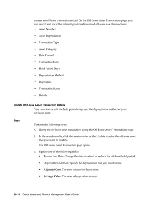 28-10    Oracle Lease and Finance Management User's Guide
creates an off-lease transaction record. On the Off-Lease Asset Transactions page, you
can search and view the following information about off-lease asset transactions:
• Asset Number
• Asset Depreciation
• Transaction Type
• Asset Category
• Date Created
• Transaction Date
• Hold Period Days
• Depreciation Method
• Depreciate
• Transaction Status
• Details
Update Off-Lease Asset Transaction Details
You can view or edit the hold periods days and the depreciation method of your
off-lease asset.
Steps
Perform the following steps:
1. Query the off-lease asset transactions using the Off-Lease Asset Transactions page.
2. In the search results, click the asset number or the Update icon for the off-lease asset
that you want to modify.
The Off-Lease Asset Transaction page opens.
3. Update any of the following fields:
• Transaction Date: Change the date to extend or reduce the off-lease hold period.
• Depreciation Method: Specify the depreciation that you want to use.
• Adjusted Cost: The new value of off-lease asset.
• Salvage Value: The new salvage value amount.
 
