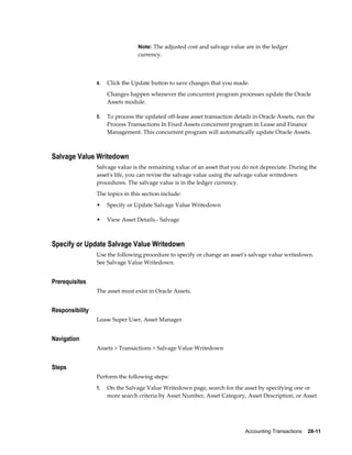 Accounting Transactions    28-11
Note: The adjusted cost and salvage value are in the ledger
currency.
4. Click the Update button to save changes that you made.
Changes happen whenever the concurrent program processes update the Oracle
Assets module.
5. To process the updated off-lease asset transaction details in Oracle Assets, run the
Process Transactions In Fixed Assets concurrent program in Lease and Finance
Management. This concurrent program will automatically update Oracle Assets.
Salvage Value Writedown
Salvage value is the remaining value of an asset that you do not depreciate. During the
asset's life, you can revise the salvage value using the salvage value writedown
procedures. The salvage value is in the ledger currency.
The topics in this section include:
• Specify or Update Salvage Value Writedown
• View Asset Details - Salvage
Specify or Update Salvage Value Writedown
Use the following procedure to specify or change an asset's salvage value writedown.
See Salvage Value Writedown.
Prerequisites
The asset must exist in Oracle Assets.
Responsibility
Lease Super User, Asset Manager
Navigation
Assets > Transactions > Salvage Value Writedown
Steps
Perform the following steps:
1. On the Salvage Value Writedown page, search for the asset by specifying one or
more search criteria by Asset Number, Asset Category, Asset Description, or Asset
 