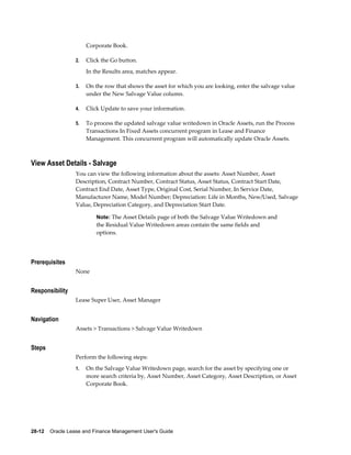 28-12    Oracle Lease and Finance Management User's Guide
Corporate Book.
2. Click the Go button.
In the Results area, matches appear.
3. On the row that shows the asset for which you are looking, enter the salvage value
under the New Salvage Value column.
4. Click Update to save your information.
5. To process the updated salvage value writedown in Oracle Assets, run the Process
Transactions In Fixed Assets concurrent program in Lease and Finance
Management. This concurrent program will automatically update Oracle Assets.
View Asset Details - Salvage
You can view the following information about the assets: Asset Number, Asset
Description, Contract Number, Contract Status, Asset Status, Contract Start Date,
Contract End Date, Asset Type, Original Cost, Serial Number, In Service Date,
Manufacturer Name, Model Number; Depreciation: Life in Months, New/Used, Salvage
Value, Depreciation Category, and Depreciation Start Date.
Note: The Asset Details page of both the Salvage Value Writedown and
the Residual Value Writedown areas contain the same fields and
options.
Prerequisites
None
Responsibility
Lease Super User, Asset Manager
Navigation
Assets > Transactions > Salvage Value Writedown
Steps
Perform the following steps:
1. On the Salvage Value Writedown page, search for the asset by specifying one or
more search criteria by, Asset Number, Asset Category, Asset Description, or Asset
Corporate Book.
 