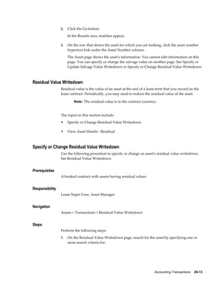Accounting Transactions    28-13
2. Click the Go button.
In the Results area, matches appear.
3. On the row that shows the asset for which you are looking, click the asset number
hypertext link under the Asset Number column.
The Asset page shows the asset's information. You cannot edit information on this
page. You can specify or change the salvage value on another page. See Specify or
Update Salvage Value Writedown or Specify or Change Residual Value Writedown.
Residual Value Writedown
Residual value is the value of an asset at the end of a lease term that you record on the
lease contract. Periodically, you may need to reduce the residual value of the asset.
Note: The residual value is in the contract currency.
The topics in this section include:
• Specify or Change Residual Value Writedown
• View Asset Details - Residual
Specify or Change Residual Value Writedown
Use the following procedure to specify or change an asset's residual value writedown.
See Residual Value Writedown.
Prerequisites
A booked contract with assets having residual values
Responsibility
Lease Super User, Asset Manager
Navigation
Assets > Transactions > Residual Value Writedown
Steps
Perform the following steps:
1. On the Residual Value Writedown page, search for the asset by specifying one or
more search criteria for:
 