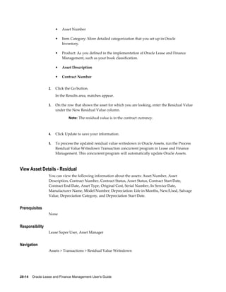 28-14    Oracle Lease and Finance Management User's Guide
• Asset Number
• Item Category: More detailed categorization that you set up in Oracle
Inventory.
• Product: As you defined in the implementation of Oracle Lease and Finance
Management, such as your book classification.
• Asset Description
• Contract Number
2. Click the Go button.
In the Results area, matches appear.
3. On the row that shows the asset for which you are looking, enter the Residual Value
under the New Residual Value column.
Note: The residual value is in the contract currency.
4. Click Update to save your information.
5. To process the updated residual value writedown in Oracle Assets, run the Process
Residual Value Writedown Transaction concurrent program in Lease and Finance
Management. This concurrent program will automatically update Oracle Assets.
View Asset Details - Residual
You can view the following information about the assets: Asset Number, Asset
Description, Contract Number, Contract Status, Asset Status, Contract Start Date,
Contract End Date, Asset Type, Original Cost, Serial Number, In Service Date,
Manufacturer Name, Model Number; Depreciation: Life in Months, New/Used, Salvage
Value, Depreciation Category, and Depreciation Start Date.
Prerequisites
None
Responsibility
Lease Super User, Asset Manager
Navigation
Assets > Transactions > Residual Value Writedown
 