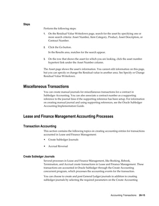 Accounting Transactions    28-15
Steps
Perform the following steps:
1. On the Residual Value Writedown page, search for the asset by specifying one or
more search criteria: Asset Number, Item Category, Product, Asset Description, or
Contract Number.
2. Click the Go button.
In the Results area, matches for the search appear.
3. On the row that shows the asset for which you are looking, click the asset number
hypertext link under the Asset Number column.
The Asset page shows the asset's information. You cannot edit information on this page,
but you can specify or change the Residual value in another area. See Specify or Change
Residual Value Writedown.
Miscellaneous Transactions
You can create manual journals for miscellaneous transactions for a contract in
Subledger Accounting. You can also associate a contract number as a supporting
reference to the journal lines if the supporting reference has been setup. For information
on creating manual journal and using supporting references, see the Oracle Subledger
Accounting Implementation Guide.
Lease and Finance Management Accounting Processes
Transaction Accounting
This section contains the following topics on creating accounting entries for transactions
accounted in Lease and Finance Management:
• Create Subledger Journals
• Accrual Reversal
Create Subledger Journals
Several processes in Lease and Finance Management, like Booking, Rebook,
Termination, and Accrual create transactions in Lease and Finance Management. These
transactions are accounted in Oracle Subledger through the Create Accounting
concurrent program, which processes the accounting events for the transaction.
You can choose to create and post General Ledger journals in addition to creating
subledger journals by selecting the required parameters on the Create Accounting
 